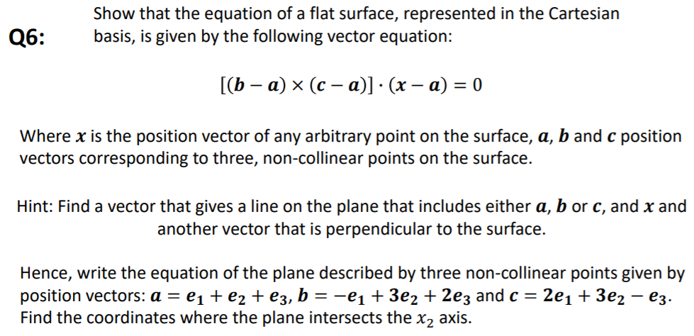 Show that the equation of a flat surface, represented in the Cartesian
basis, is given by the following vector equation:
Q6:
[(b – a) × (c – a)] · (x – a) = 0
Where x is the position vector of any arbitrary point on the surface, a, b and c position
vectors corresponding to three, non-collinear points on the surface.
