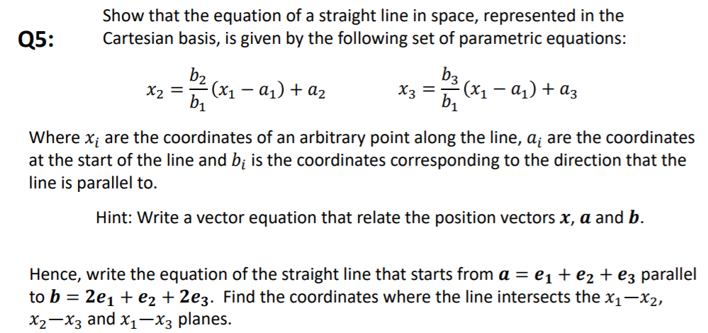 Show that the equation of a straight line in space, represented in the
Cartesian basis, is given by the following set of parametric equations:
Q5:
b3
X3 =
(x1 – a1) + az
b1
b2
X2 =
- (x1 – a1) + az
Where x; are the coordinates of an arbitrary point along the line, a; are the coordinates
at the start of the line and b; is the coordinates corresponding to the direction that the
line is parallel to.
Hint: Write a vector equation that relate the position vectors x, a and b.
Hence, write the equation of the straight line that starts from a = e1 + e2 + e3 parallel
to b = 2e1 + e2 + 2e3. Find the coordinates where the line intersects the x1–x2,
X2-X3 and x1-x3 planes.
