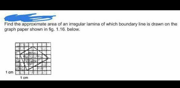 Find the approximate area of an irregular lamina of which boundary line is drawn on the
graph paper shown in fig. 1.16. below.
1 cm
1 cm
433