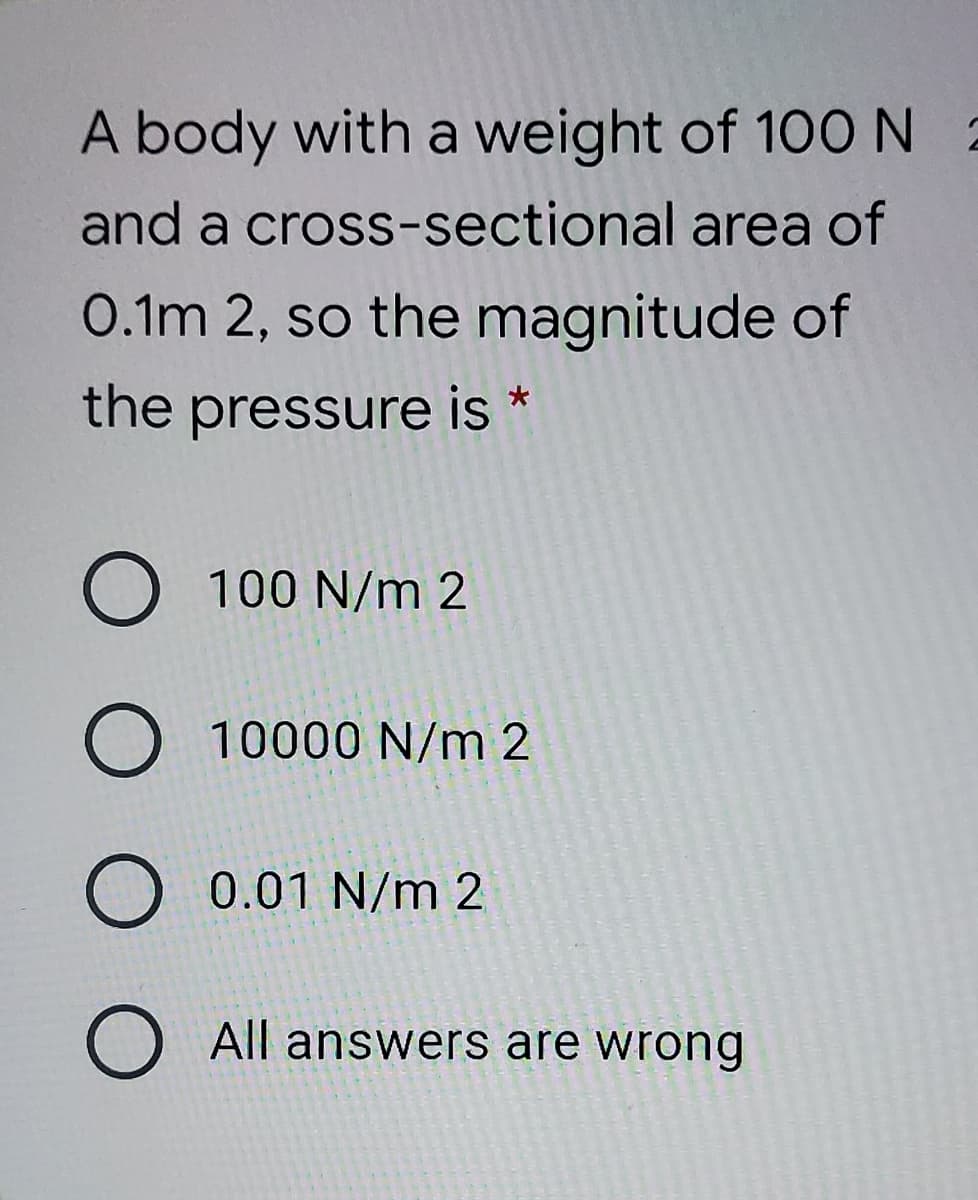 A body with a weight of 100N 2
and a cross-sectional area of
0.1m 2, so the magnitude of
the pressure is *
O 100 N/m 2
10000 N/m 2
O 0.01 N/m 2
O All answers are wrong
