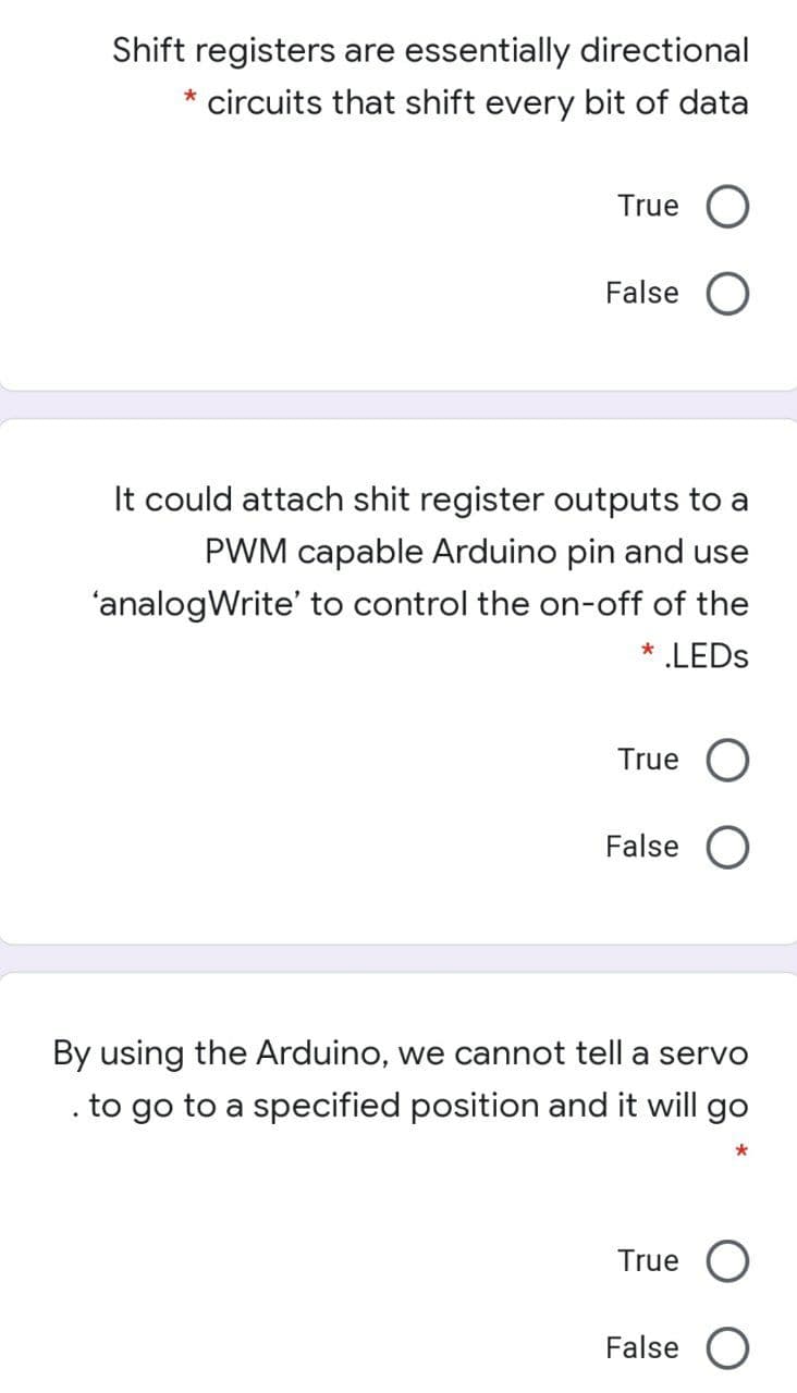 Shift registers are essentially directional
* circuits that shift every bit of data
True
False
It could attach shit register outputs to a
PWM capable Arduino pin and use
'analogWrite' to control the on-off of the
* LEDS
True
False
By using the Arduino, we cannot tell a servo
to go to a specified position and it will go
True
False
