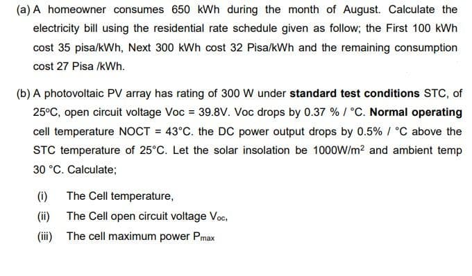 (a) A homeowner consumes 650 kWh during the month of August. Calculate the
electricity bill using the residential rate schedule given as follow; the First 100 kWh
cost 35 pisa/kWh, Next 300 kWh cost 32 Pisa/kWh and the remaining consumption
cost 27 Pisa /kWh.
(b) A photovoltaic PV array has rating of 300 W under standard test conditions STC, of
25°C, open circuit voltage Voc = 39.8V. Voc drops by 0.37 % / °C. Normal operating
cell temperature NOCT = 43°C. the DC power output drops by 0.5% / °C above the
STC temperature of 25°C. Let the solar insolation be 1000W/m? and ambient temp
30 °C. Calculate;
(i)
The Cell temperature,
(ii) The Cell open circuit voltage Voc,
(iii) The cell maximum power Pmax
