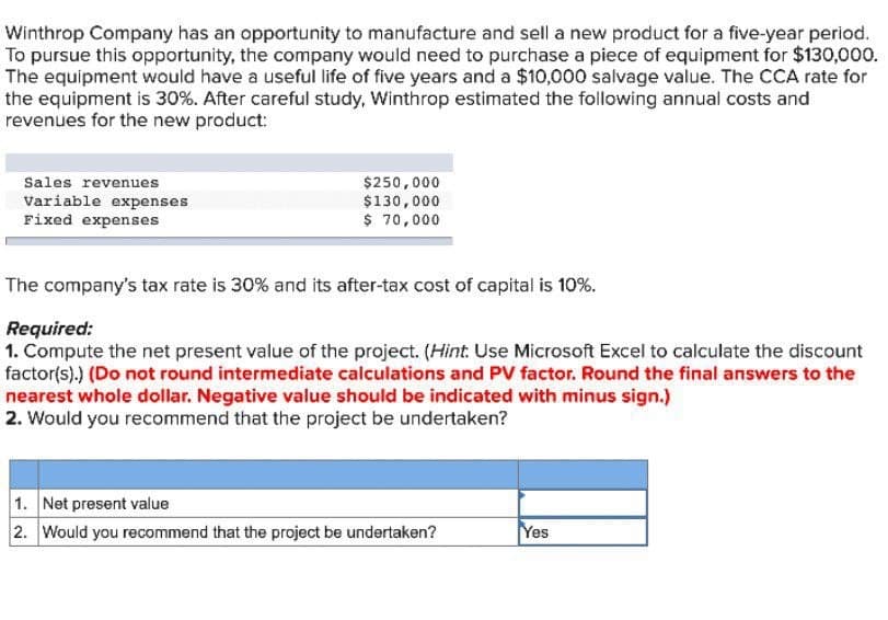 Winthrop Company has an opportunity to manufacture and sell a new product for a five-year period.
To pursue this opportunity, the company would need to purchase a piece of equipment for $130,000.
The equipment would have a useful life of five years and a $10,000 salvage value. The CCA rate for
the equipment is 30%. After careful study, Winthrop estimated the following annual costs and
revenues for the new product:
Sales revenues
Variable expenses
Fixed expenses
$250,000
$130,000
$ 70,000
The company's tax rate is 30% and its after-tax cost of capital is 10%.
Required:
1. Compute the net present value of the project. (Hint. Use Microsoft Excel to calculate the discount
factor(s).) (Do not round intermediate calculations and PV factor. Round the final answers to the
nearest whole dollar. Negative value should be indicated with minus sign.)
2. Would you recommend that the project be undertaken?
1. Net present value
2. Would you recommend that the project be undertaken?
Yes