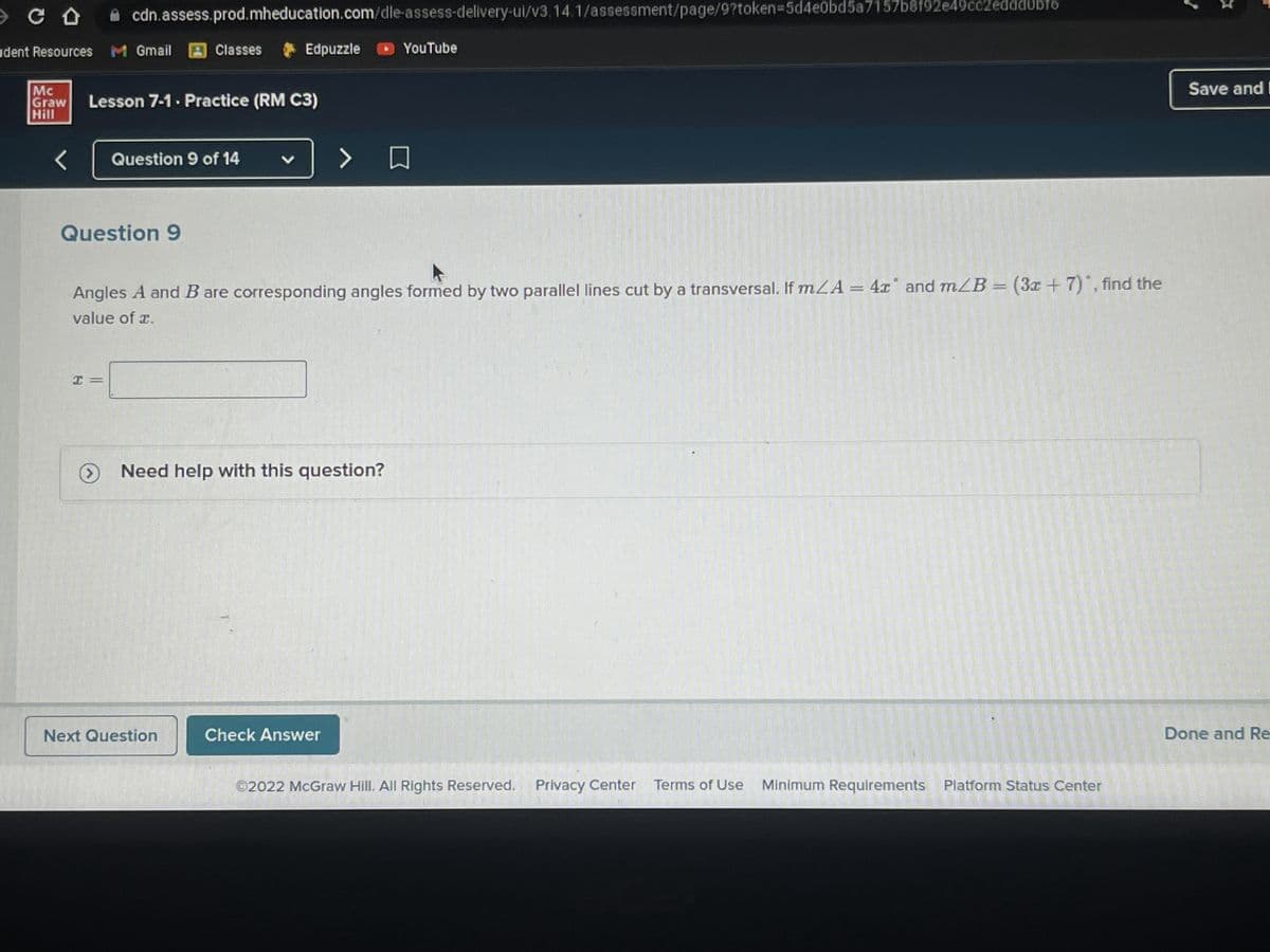 CO
udent Resources
Mc
Graw
Hill
<
cdn.assess.prod.mheducation.com/dle-assess-delivery-ui/v3, 14.1/assessment/page/9?token=5d4e0bd5a7157b8f92e49cc2eddd0bfo
Edpuzzle
M Gmail
Lesson 7-1. Practice (RM C3)
I =
Question 9
Classes
Question 9 of 14
v
Next Question
Angles A and B are corresponding angles formed by two parallel lines cut by a transversal. If mA = 4x and m/B = (3x + 7), find the
value of a.
> Need help with this question?
YouTube
> O
Check Answer
Ⓒ2022 McGraw Hill. All Rights Reserved. Privacy Center Terms of Use Minimum Requirements Platform Status Center
Save and I
Done and Re-