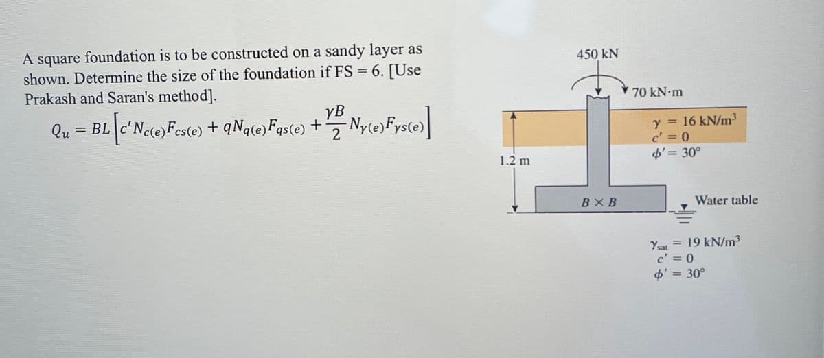 A square foundation is to be constructed on a sandy layer as
shown. Determine the size of the foundation if FS = 6. [Use
Prakash and Saran's method].
[c'Nc(e)Fcs(e)
YB
2
Qu = BL [c'Nc(e) Fes(e) + QNq(e) Fas(e) + Ny(e)Frs(e)]
1.2 m
450 kN
BX B
70 kN·m
Y = 16 kN/m³
c' = 0
$' = 30°
Water table
Ysat 19 kN/m³
=
c' = 0
$' = 30°