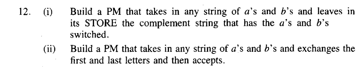 12.
(i)
Build a PM that takes in any string of a's and b's and leaves in
its STORE the complement string that has the a's and b's
switched.
Build a PM that takes in any string of a's and b's and exchanges the
first and last letters and then accepts.
(ii)
