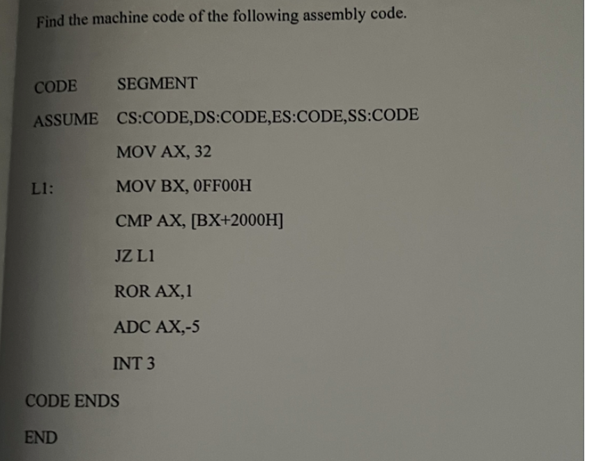 Find the machine code of the following assembly code.
CODE
SEGMENT
ASSUME CS:CODE,DS:CODE,ES:CODE,SS:CODE
MOV AX, 32
Ll:
MOV BX, OFF00H
CMP AX, [BX+2000H]
JZ L1
ROR AX,1
ADC AX,-5
INT 3
CODE ENDS
END
