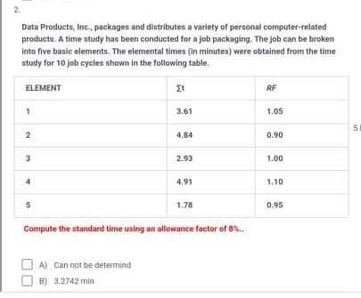 2.
Data Products, Inc., packages and distributes a variety of personal computer-related
products. A time study has been conducted for a job packaging. The job can be broken
Into five basic elements, The elemental times (in minutes) were obtained from the time
study for 10 job cycles shown in the follawing table.
ELEMENT
RF
3.61
1.05
4.84
0.90
3
2.93
1.00
4.91
1.10
1.78
0.95
Compute the standard time using an allowance factor of 8.
A) Can not be determind
B) 3.2742 min
