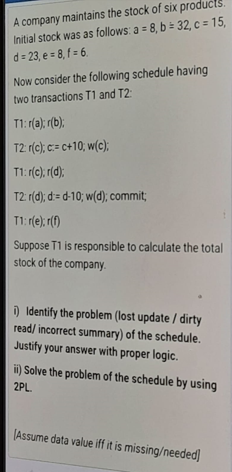 A company maintains the stock of six products.
Initial stock was as follows: a = 8, b = 32, c = 15,
d = 23, e = 8, f = 6.
Now consider the following schedule having
two transactions T1 and T2:
T1: (a); r(b);
T2: r(c); c:= c+10; w(c);
T1: r(0); r(d);
T2: r(d); d:= d-10; w(d); commit;
T1: r(e); r(f)
Suppose T1 is responsible to calculate the total
stock of the company.
i) Identify the problem (lost update / dirty
read/ incorrect summary) of the schedule.
Justify your answer with proper logic.
ii) Solve the problem of the schedule by using
2PL.
(Assume data value iff it is missing/needed]
