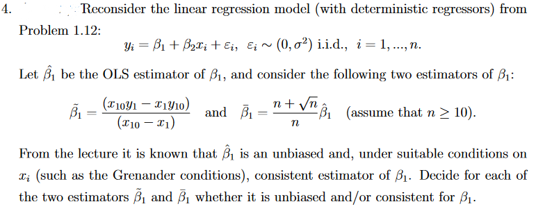 4.
Reconsider the linear regression model (with deterministic regressors) from
Problem 1.12:
Yi = B1 + Bzx; + Ei, E; ~ (0, 0²) i.i.d., i = 1,., n.
Let B, be the OLS estimator of B1, and consider the following two estimators of B1:
(x1091 – *1Y10)
(T10 – x1)
n+ vn 8, (assume that n > 10).
and B1
%3D
From the lecture it is known that B is an unbiased and, under suitable conditions on
x; (such as the Grenander conditions), consistent estimator of B1. Decide for each of
the two estimators B1 and B1 whether it is unbiased and/or consistent for B1.
