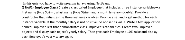 In this quiz you have to write program in java using NetBeans.
Q No#1 (Employee Class) Create a class called Employee that includes three instance variables-a
first name (type String), a last name (type String) and a monthly salary (double). Provide a
constructor that initializes the three instance variables. Provide a set and a get method for each
instance variable. If the monthly salary is not positive, do not set its value. Write a test application
named EmployeeTest that demonstrates class Employee's capabilities. Create two Employee
objects and display each object's yearly salary. Then give each Employee a 10% raise and display
each Employee's yearly salary again.
