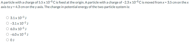 A particle with a charge of 5.5 x 10-8C is fixed at the origin. A particle with a charge of -2.3x 10-8Cis moved from x - 3.5 cm on thex
axis to y = 4.3 cm on the y axis. The change in potential energy of the two-particle system is:
3.1x 10-3)
-3.1x 10-3)
O 6.0x 10-5)
-6.0 x 10-5J
