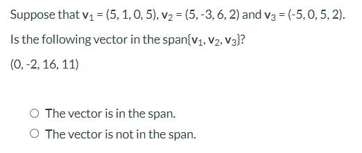 Suppose that v1 = (5, 1, 0, 5), v2 = (5, -3, 6, 2) and v3 = (-5,0, 5, 2).
Is the following vector in the span{v1, v2, V3}?
(0, -2, 16, 11)
O The vector is in the span.
O The vector is not in the span.
