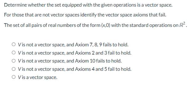 Determine whether the set equipped with the given operations is a vector space.
For those that are not vector spaces identify the vector space axioms that fail.
The set of all pairs of real numbers of the form (x,0) with the standard operations on R.
O Vis not a vector space, and Axiom 7, 8,9 fails to hold.
O Vis not a vector space, and Axioms 2 and 3 fail to hold.
O Vis not a vector space, and Axiom 10 fails to hold.
O Vis not a vector space, and Axioms 4 and 5 fail to hold.
O Vis a vector space.
