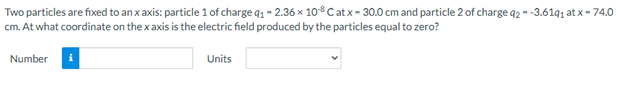 Two particles are fixed to an x axis: particle 1 of charge q1 - 2.36 x 10°Catx- 30.0 cm and particle 2 of charge q2 - -3.61q1 at x- 74.0
cm. At what coordinate on the x axis is the electric field produced by the particles equal to zero?
Number
Units
