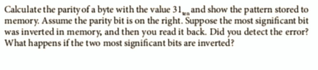 Calculate the parity of a byte with the value 31 and show the pattern stored to
memory. Assume the parity bit is on the right. Suppose the most significant bit
was inverted in memory, and then you read it back. Did you detect the error?
What happens if the two most significant bits are inverted?