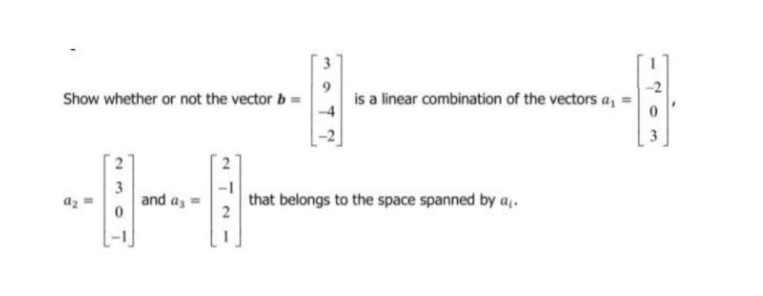 Show whether or not the vector b =
9.
is a linear combination of the vectors a, =
az =
and az =
that belongs to the space spanned by a,.
