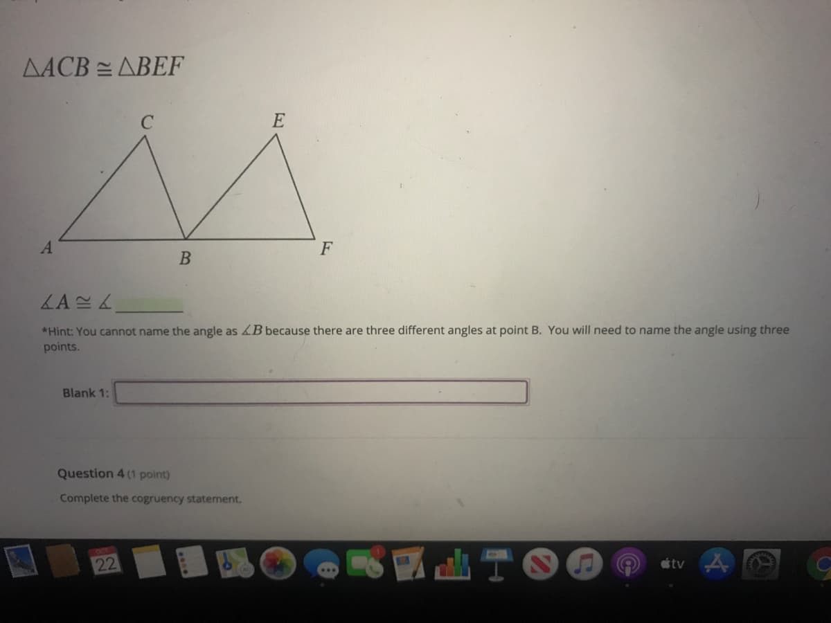 AACB = ABEF
F
LA
*Hint: You cannot name the angle as B because there are three different angles at point B. You will need to name the angle using three
points.
Blank 1:
Question 4 (1 point)
Complete the cogruency statement.
22
