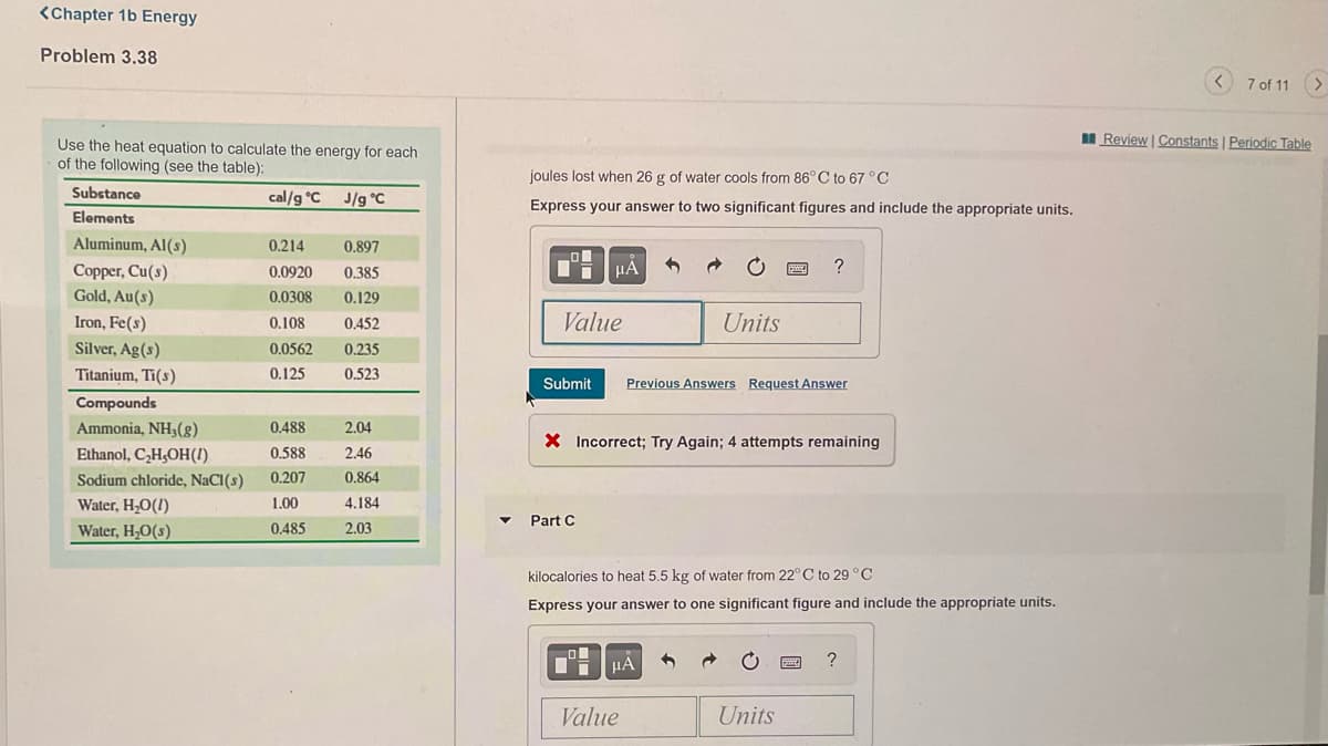 <Chapter 1b Energy
Problem 3.38
7 of 11
I Review | Constants | Periodic Table
Use the heat equation to calculate the energy for each
of the following (see the table):
joules lost when 26 g of water cools from 86° C to 67 °C
Substance
cal/g °C
J/g °C
Express your answer to two significant figures and include the appropriate units.
Elements
Aluminum, Al(s)
0.214
0.897
HA
?
Copper, Cu(s)
Gold, Au(s)
0.0920
0.385
0.0308
0.129
Iron, Fe(s)
0.108
0,452
Value
Units
Silver, Ag(s)
0.0562
0,235
Titanium, Ti(s)
0.125
0.523
Submit
Previous Answers Request Answer
Compounds
Ammonia, NH3(g)
0.488
2.04
X Incorrect; Try Again; 4 attempts remaining
Ethanol, C,H,OH(1).
0,588
2.46
Sodium chloride, NaCI(s)
0,207
0.864
Water, H,O(!)
1.00
4.184
Part C
Water, H,O(s)
0.485
2.03
kilocalories to heat 5.5 kg of water from 22°C to 29 °C
Express your answer to one significant figure and include the appropriate units.
Value
Units
