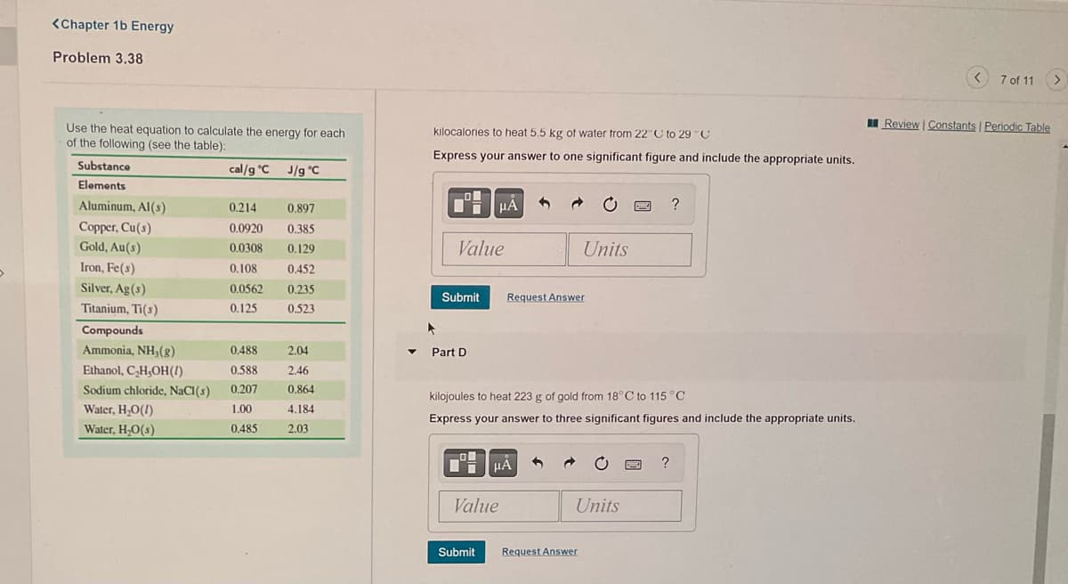 <Chapter 1b Energy
Problem 3.38
7 of 11
I Review | Constants Periodic Table
Use the heat equation to calculate the energy for each
of the following (see the table):
kılocalornes to heat 5,5 kg of water trom 22°C to 29C
Express your answer to one significant figure and include the appropriate units.
Substance
cal/g °C J/g °C
Elements
Aluminum, Al(s)
0.214
0.897
HA
Copper, Cu(s)
Gold, Au(s)
0.0920
0.385
0.0308
0.129
Value
Units
Iron, Fe(s)
0,108
0.452
Silver, Ag(s)
0.0562
0.235
Submit
Request Answer
Titanium, Ti(s)
0.125
0,523
Compounds
Ammonia, NH(g)
0.488
2.04
Part D
Ethanol, C,H;OH(1)
0.588
2.46
Sodium chloride, NaCI(s)
Water, H;O(!)
Water, H,O(s)
0.207
0.864
kilojoules to heat 223 g of gold from 18° C to 115°C
1.00
4.184
Express your answer to three significant figures and include the appropriate units.
0.485
2.03
Value
Units
Submit
Request Answer
