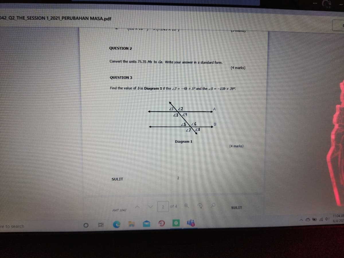 042 Q2 THE_SESSION 1_2021_PERUBAHAN MASA.pdf
QUESTION 2
Convert the units 75.35 Ms to Gs. Write your answer in a standard form.
(4 marks)
QUESTION 3
Find the value of bin Diagram 1 if the 23 = -4b + 5° and the 5--13b + 39°.
23
256
27
Diagram 1
(4 marks)
SULIT
of 4
SULIT
MAT 1042
11:04 AM
6/4/202
re to search
