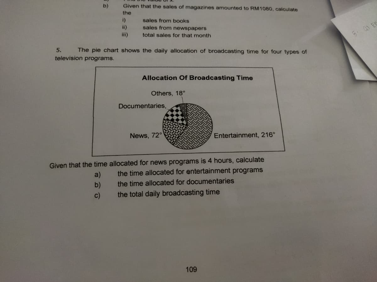 b)
Given that the sales of magazines amounted to RM1080, calculate
the
i)
sales from books
ii)
iii)
sales from newspapers
total sales for that month
5. a) EC
5.
The pie chart shows the daily allocation of broadcasting time for four types of
television programs.
Allocation Of Broadcasting Time
Others, 18°
Documentaries,
News, 72°
Entertainment, 216°
Given that the time allocated for news programs is 4 hours, calculate
the time allocated for entertainment programs
a)
b)
the time allocated for documentaries
c)
the total daily broadcasting time
109
