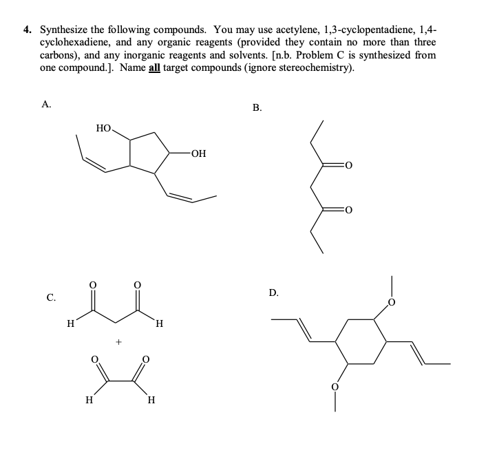 4. Synthesize the following compounds. You may use acetylene, 1,3-cyclopentadiene, 1,4-
cyclohexadiene, and any organic reagents (provided they contain no more than three
carbons), and any inorganic reagents and solvents. [n.b. Problem C is synthesized from
one compound.]. Name all target compounds (ignore stereochemistry).
А.
В.
НО.
OH
D.
C.
H
H.
H
H
B.
