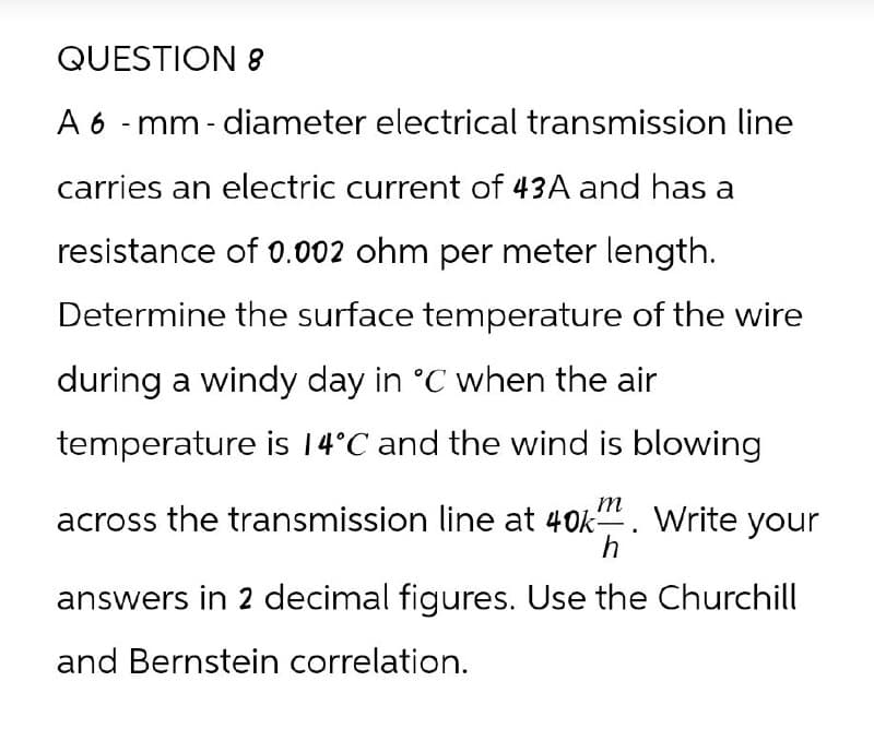 QUESTION 8
A 6-mm-diameter electrical transmission line
carries an electric current of 43A and has a
resistance of 0.002 ohm per meter length.
Determine the surface temperature of the wire
during a windy day in °C when the air
temperature is 14°C and the wind is blowing
across the transmission line at 40k-
m
h
Write your
answers in 2 decimal figures. Use the Churchill
and Bernstein correlation.