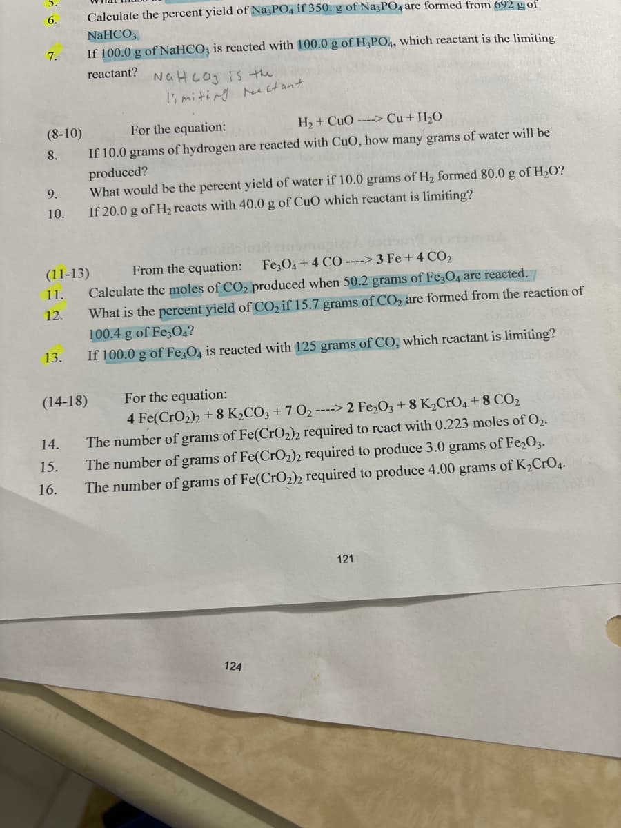 6.
7.
(8-10)
8.
9.
10.
13.
Calculate the percent yield of Na3PO4 if 350. g of Na3PO4 are formed from 692 g of
NaHCO3.
If 100.0 g of NaHCO3 is reacted with 100.0 g of H3PO4, which reactant is the limiting
reactant?
14.
15.
16.
For the equation:
H₂ + CuO ----> Cu + H₂O
If 10.0 grams of hydrogen are reacted with CuO, how many grams of water will be
produced?
(11-13)
11.
12.
NaHCO3 is the
limiting reactant.
What would be the percent yield of water if 10.0 grams of H₂ formed 80.0 g of H₂O?
If 20.0 g of H₂ reacts with 40.0 g of CuO which reactant is limiting?
From the equation:
Fe3O4 + 4 CO ----> 3 Fe + 4 CO₂
Calculate the moles of CO₂ produced when 50.2 grams of Fe3O4 are reacted.
What is the percent yield of CO₂ if 15.7 grams of CO₂ are formed from the reaction of
100.4 g of Fe3O4?
If 100.0 g of Fe3O4 is reacted with 125 grams of CO, which reactant is limiting?
(14-18)
For the equation:
4 Fe(CrO₂)2 +8 K₂CO3 +7 0₂ ----> 2 Fe₂O3 + 8 K₂CrO4 + 8 CO₂
The number of grams of Fe(CrO₂)2 required to react with 0.223 moles of 0₂.
The number of grams of Fe(CrO₂)2 required to produce 3.0 grams of Fe₂O3.
The number of grams of Fe(CrO₂)2 required to produce 4.00 grams of K₂CrO4.
124
121