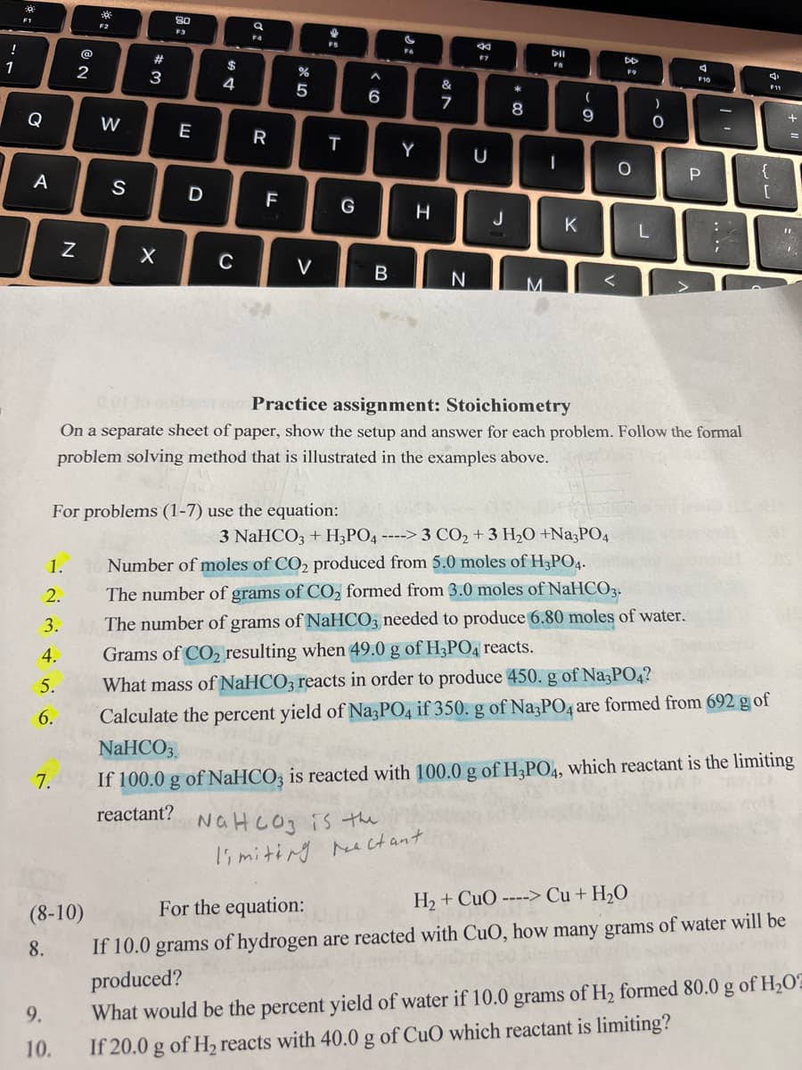 !
1
F1
Q
A
7.
N
1.
2.
3.
4.
5.
6.
@
2
9.
10.
*
F2
(8-10)
8.
W
S
#
3
X
80
F3
E
D
$
4
C
q
F4
R
20
F
%
5
For problems (1-7) use the equation:
V
T
G
^
6
B
F6
Y
H
&
M
NaHCO3 is the
limiting reactant.
7
N
←
U
J
8
00
M
DII
FB
I
K
(
-
9
O
-0
L
)
0.01 10 godon Practice assignment: Stoichiometry
On a separate sheet of paper, show the setup and answer for each problem. Follow the formal
problem solving method that is illustrated in the examples above.
F10
P
....
;
F11
{
[
3 NaHCO3 + H3PO4 ----> 3 CO₂ + 3 H₂O +Na3PO4
Number of moles of CO₂ produced from 5.0 moles of H3PO4.
The number of grams of CO₂ formed from 3.0 moles of NaHCO3.
The number of grams of NaHCO3 needed to produce 6.80 moles of water.
Grams of CO₂ resulting when 49.0 g of H3PO4 reacts.
What mass of NaHCO3 reacts in order to produce 450. g of Na3PO4?
Calculate the percent yield of Na3PO4 if 350. g of Na3PO4 are formed from 692 g of
NaHCO3.
If 100.0 g of NaHCO3 is reacted with 100.0 g of H3PO4, which reactant is the limiting
reactant?
For the equation:
H₂ + CuO ----> Cu + H₂O
If 10.0 grams of hydrogen are reacted with CuO, how many grams of water will be
produced?
What would be the percent yield of water if 10.0 grams of H₂ formed 80.0 g of H₂O2
If 20.0 g of H₂ reacts with 40.0 g of CuO which reactant is limiting?