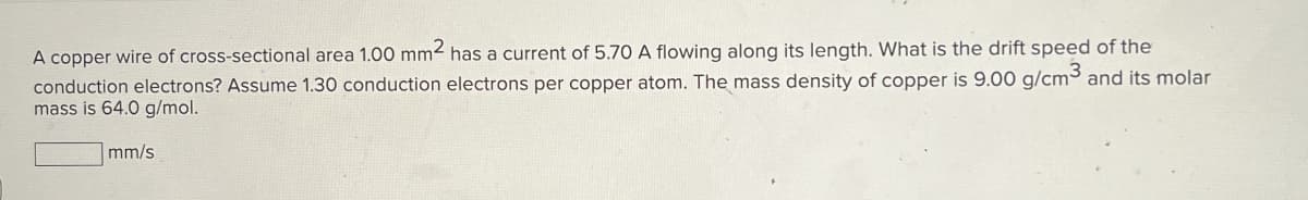 A copper wire of cross-sectional area 1.00 mm² has a current of 5.70 A flowing along its length. What is the drift speed of the
conduction electrons? Assume 1.30 conduction electrons per copper atom. The mass density of copper is 9.00 g/cm³ and its molar
mass is 64.0 g/mol.
mm/s