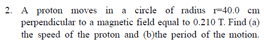 2. A proton moves in a circle of radius 1=40.0 cm
perpendicular to a magnetic field equal to 0.210 T. Find (a)
the speed of the proton and (b)the period of the motion.
