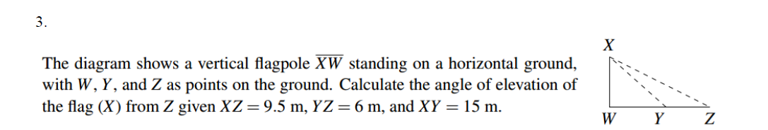 3.
The diagram shows a vertical flagpole XW standing on a horizontal ground,
with W, Y, and Z as points on the ground. Calculate the angle of elevation of
the flag (X) from Z given XZ=9.5 m, YZ=6 m, and XY = 15 m.
W
Y

