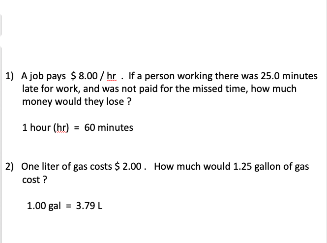 1) A job pays $ 8.00 / hr . If a person working there was 25.0 minutes
late for work, and was not paid for the missed time, how much
money would they lose ?
1 hour (hr) = 60 minutes
2) One liter of gas costs $ 2.00. How much would 1.25 gallon of gas
cost ?
1.00 gal = 3.79 L
