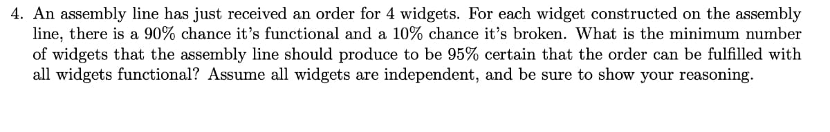 4. An assembly line has just received an order for 4 widgets. For each widget constructed on the assembly
line, there is a 90% chance it's functional and a 10% chance it's broken. What is the minimum number
of widgets that the assembly line should produce to be 95% certain that the order can be fulfilled with
all widgets functional? Assume all widgets are independent, and be sure to show your reasoning.
