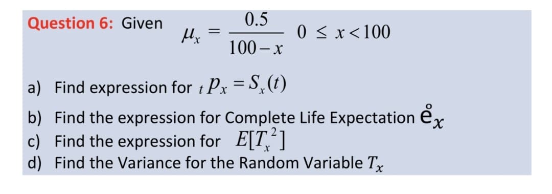 Question 6: Given
0.5
0 < x<100
100 – x
a) Find expression for t Px = S,(t)
%3|
b) Find the expression for Complete Life Expectation e
c) Find the expression for E[T,"]
d) Find the Variance for the Random Variable Tx
