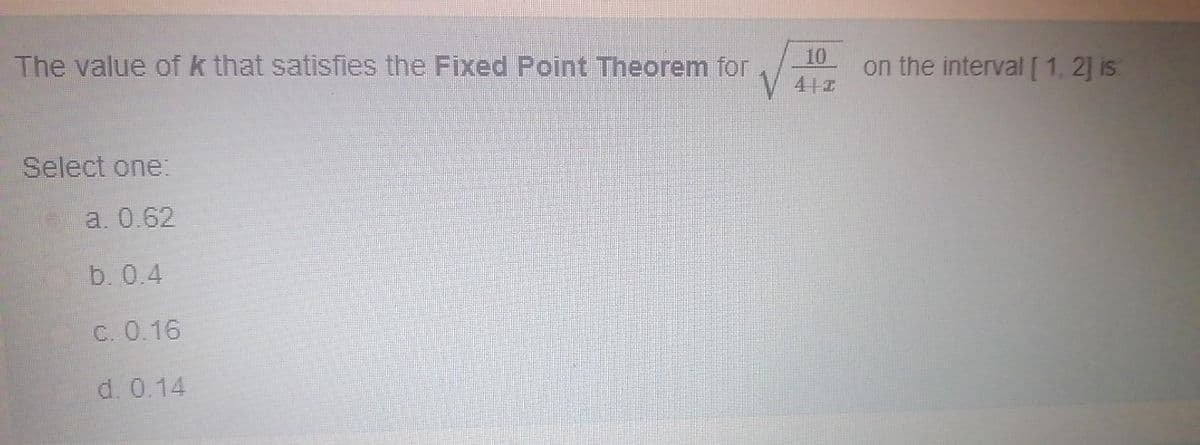 The value of k that satisfies the Fixed Point Theorem for
10
on the interval [1. 2] is
Select one:
a. 0.62
b. 0.4
C. 0.16
d. 0.14
