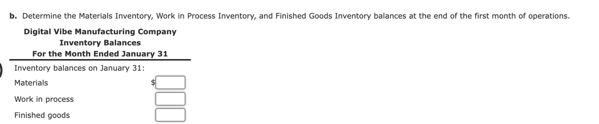 b. Determine the Materials Inventory, Work in Process Inventory, and Finished Goods Inventory balances at the end of the first month of operations.
Digital Vibe Manufacturing Company
Inventory Balances
For the Month Ended January 31
Inventory balances on January 31:
Materials
Work in process
Finished goods
$