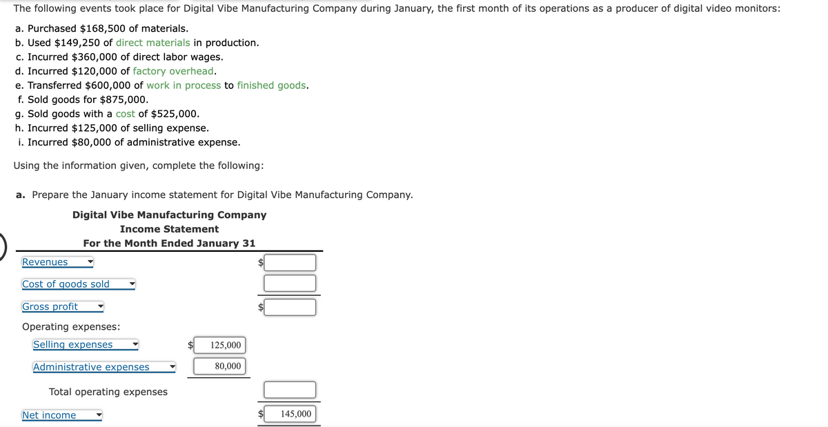 The following events took place for Digital Vibe Manufacturing Company during January, the first month of its operations as a producer of digital video monitors:
a. Purchased $168,500 of materials.
b. Used $149,250 of direct materials in production.
c. Incurred $360,000 of direct labor wages.
d. Incurred $120,000 of factory overhead.
e. Transferred $600,000 of work in process to finished goods.
f. Sold goods for $875,000.
g. Sold goods with a cost of $525,000.
h. Incurred $125,000 of selling expense.
i. Incurred $80,000 of administrative expense.
Using the information given, complete the following:
a. Prepare the January income statement for Digital Vibe Manufacturing Company.
Digital Vibe Manufacturing Company
Income Statement
For the Month Ended January 31
Revenues
Cost of goods sold
Gross profit
Operating expenses:
Selling expenses
Administrative expenses
Total operating expenses
Net income
125,000
80,000
145,000