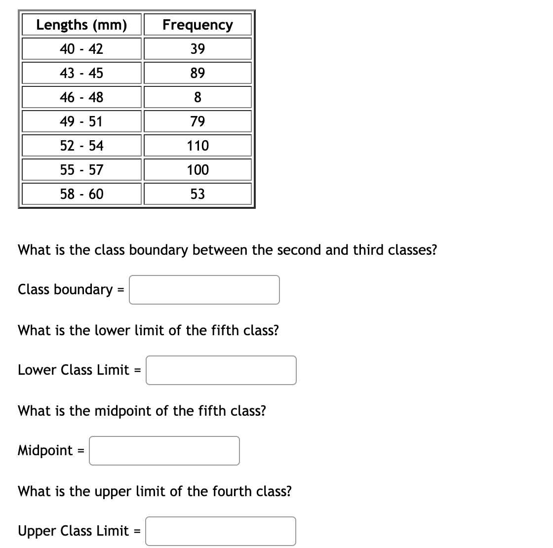 Lengths (mm)
40 - 42
43 - 45
46 - 48
49 - 51
52 - 54
55 - 57
58 - 60
What is the class boundary between the second and third classes?
Class boundary =
Frequency
39
89
8
79
110
100
53
What is the lower limit of the fifth class?
Lower Class Limit=
What is the midpoint of the fifth class?
Midpoint
What is the upper limit of the fourth class?
Upper Class Limit =