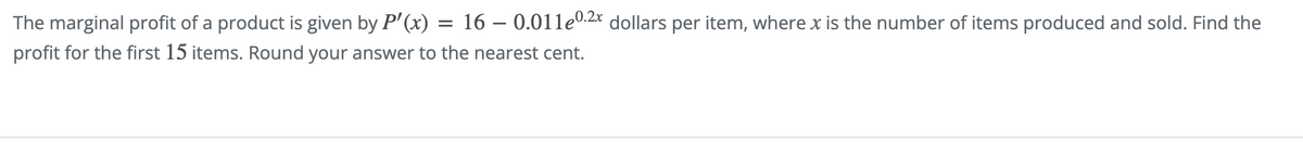 The marginal profit of a product is given by P'(x) 16 -0.011e0.2x dollars per item, where x is the number of items produced and sold. Find the
profit for the first 15 items. Round your answer to the nearest cent.
=