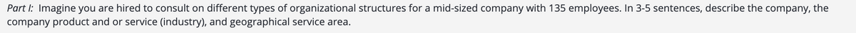 Part I: Imagine you are hired to consult on different types of organizational structures for a mid-sized company with 135 employees. In 3-5 sentences, describe the company, the
company product and or service (industry), and geographical service area.