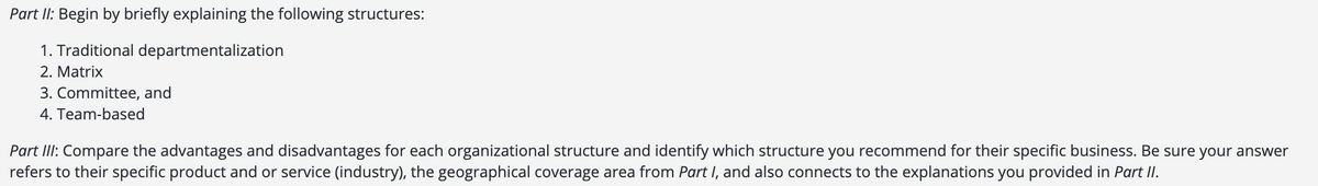 Part II: Begin by briefly explaining the following structures:
1. Traditional departmentalization
2. Matrix
3. Committee, and
4. Team-based
Part III: Compare the advantages and disadvantages for each organizational structure and identify which structure you recommend for their specific business. Be sure your answer
refers to their specific product and or service (industry), the geographical coverage area from Part I, and also connects to the explanations you provided in Part II.