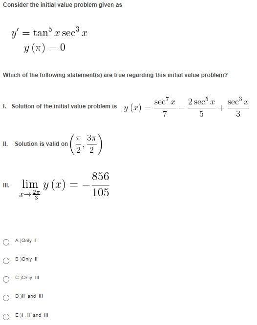 Consider the initial value problem given as
y =
=
tan5 x sec³ x
y (T) = 0
Which of the following statement(s) are true regarding this initial value problem?
1. Solution of the initial value problem is
II. Solution is valid on
III. lim y(x)
OA)Only I
OB)Only II
C)Only III
ODII and III
OEI. II and III
π 3π
2 2
=
-
856
105
=
sec¹ x
7
2 sec5 x
5
+
sec³ x
3