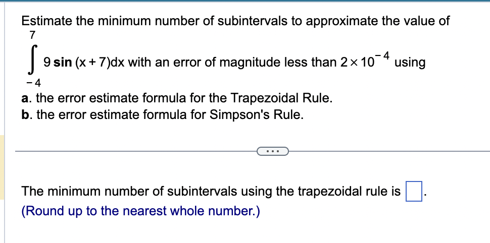 Estimate the minimum number of subintervals to approximate the value of
7
S 9 sin (x + 7)dx with an error of magnitude less than 2× 10-4 using
-4
a. the error estimate formula for the Trapezoidal Rule.
b. the error estimate formula for Simpson's Rule.
The minimum number of subintervals using the trapezoidal rule is
(Round up to the nearest whole number.)