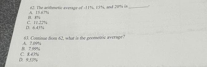 62. The arithmetic average of -11%, 15%, and 20% is
A. 15.67%
B. 8%
C. 11.22%
D. 6.45%
63. Continue from 62, what is the geometric average?
A. 7.09%
B. 7.99%
C. 8.43%
D. 9.53%