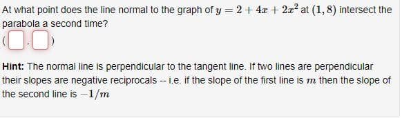 At what point does the line normal to the graph of y = 2 + 4x + 2x² at (1,8) intersect the
parabola a second time?
Hint: The normal line is perpendicular to the tangent line. If two lines are perpendicular
their slopes are negative reciprocals -- i.e. if the slope of the first line is m then the slope of
the second line is - 1/m