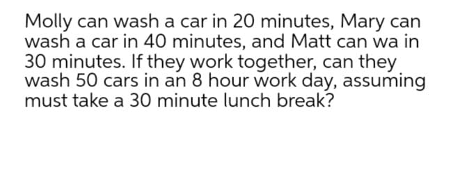 Molly can wash a car in 20 minutes, Mary can
wash a car in 40 minutes, and Matt can wa in
30 minutes. If they work together, can they
wash 50 cars in an 8 hour work day, assuming
must take a 30 minute lunch break?