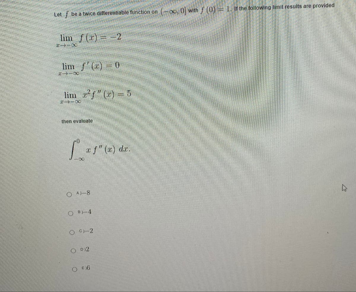 Let be a twice differentiable function on
lim f(x) = -2
118
lim f'(x) = 0
8111
lim x²f" (x) = 5
8118
then evaluate
Las
∞
x f" (x) dx.
OA)-8
8)-4
OC)-2
OD12
OE)6
-∞, 0] with f(0) = 1. If the following limit results are provided
2