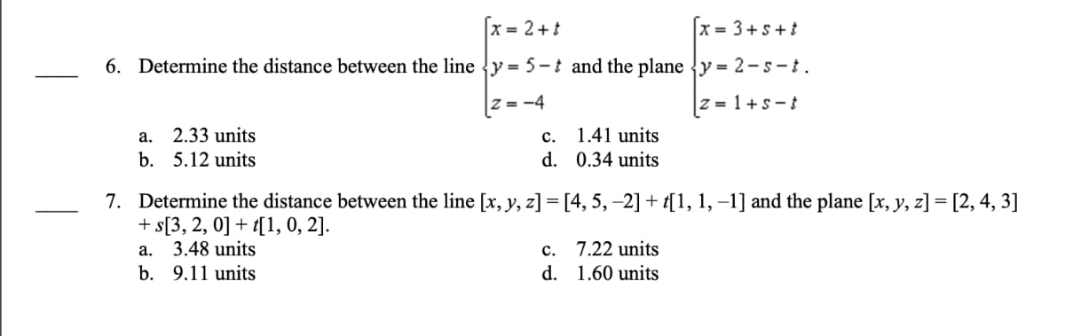 x = 2 + t
x= 3+5+t
6. Determine the distance between the line y = 5-t and the plane y= 2-s-t.
|Z=-4
|z=1+s-t
a.
2.33 units
b. 5.12 units
C.
d.
1.41 units
0.34 units
7. Determine the distance between the line [x, y, z] = [4, 5, −2] + t[1, 1, −1] and the plane [x, y, z] = [2, 4, 3]
+ s[3, 2, 0] + t[1, 0, 2].
a. 3.48 units
b. 9.11 units
c.
d.
7.22 units
1.60 units